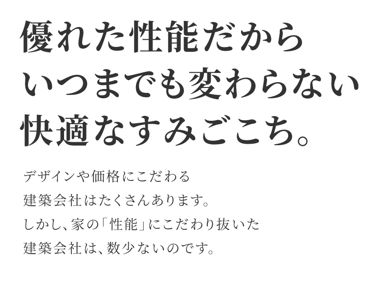 優れた性能だからいつまでも変わらない快適なすみごこち。 デザインや価格にこだわる建築会社はたくさんあります。しかし、家の「性能」にこだわり抜いた建築会社は数少ないのです。